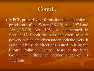 4
Contd..
 MPCB primarily performs functions to enforce
provisions of the Water (P&CP) Act, 1974 and
Air (P&CP) Act, 1981 as enumerated in
Section 17of both the Acts and exercise such
powers, which are given under both the Acts. It
is bound by such directions issued to it by the
Central Pollution Control Board or the State
Govt. in writing in performance of its
functions.
 