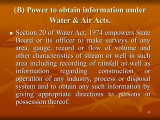 40
(B) Power to obtain information under
Water & Air Acts.
 Section 20 of Water Act, 1974 empowers State
Board or its officer to make surveys of any
area, gauge, record or flow of volume and
other characteristics of stream or well in such
area including recording of rainfall as well as
information regarding construction or
operation of any industry, process or disposal
system and to obtain any such information by
giving appropriate directions to persons in
possession thereof.
 