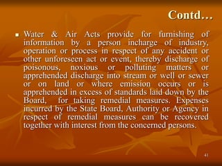 41
Contd…
 Water & Air Acts provide for furnishing of
information by a person incharge of industry,
operation or process in respect of any accident or
other unforeseen act or event, thereby discharge of
poisonous, noxious or polluting matters or
apprehended discharge into stream or well or sewer
or on land or where emission occurs or is
apprehended in excess of standards laid down by the
Board, for taking remedial measures. Expenses
incurred by the State Board, Authority or Agency in
respect of remedial measures can be recovered
together with interest from the concerned persons.
 