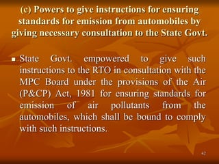 42
(c) Powers to give instructions for ensuring
standards for emission from automobiles by
giving necessary consultation to the State Govt.
 State Govt. empowered to give such
instructions to the RTO in consultation with the
MPC Board under the provisions of the Air
(P&CP) Act, 1981 for ensuring standards for
emission of air pollutants from the
automobiles, which shall be bound to comply
with such instructions.
 