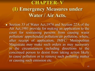 43
CHAPTER- V
(I) Emergency Measures under
Water / Air Acts.
 Section 33 of Water Act,1974 and Section 22A of the
Air Act,1981 provide for making an application to the
court for restraining persons from causing water
pollution/ apprehended pollution/air pollution, where,
after receipt of application, JMFC/ Metropolitan
Magistrate may make such orders as may necessary
in the circumstances including directions to the
concerned person to desist from taking action likely
to cause pollution or to remove such polluting matter
or causing such emission etc.
 