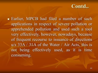 44
Contd..
 Earlier, MPCB had filed a number of such
applications in respect of severe pollution or
apprehended pollution and used such a tool
very effectively, however, nowadays, because
of frequent recourse to issuance of directions
u/s 33A / 31A of the Water / Air Acts, this is
not being effectively used, as it is time
consuming.
 