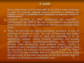 45
Contd.
Powers under Section 32 of the Water (P&CP) Act, 1974 in respect of issuance
of orders for removing polluting matters, remedying or mitigating any
pollution of water or prohibiting from discharging any poisonous, noxious or
polluting matter.
 Frequent accident or other unforeseen act occurred /
apprehended, but MPCB has not so far utilised this particular
power effectively because there is no provision to execute these
orders.
 Water Act provides for taking emergency measures in case of
pollution of stream or well, by way of removing that matter
from the stream or well or land and disposing it in an
appropriate manner, taking remedial measures and issuing
appropriate orders restraining/prohibiting the concerned
persons from discharging such polluted matters. Earlier a
number of such emergency measures taken by the Board, when
the provision for issuance of directions u/s 33A of the Water
Act, 1974 was not available. But now MPCB is not so far using
this provision. It becomes necessary to use this remedy prior to
issuance of directions or in emergent cases.
 