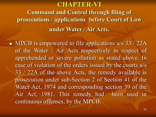 46
CHAPTER-VI
Command and Control through filing of
prosecutions / applications before Court of Law
under Water / Air Acts.
 MPCB is empowered to file applications u/s 33 / 22A
of the Water / Air Acts respectively in respect of
apprehended or severe pollution as stated above. In
case of violation of the orders issued by the courts u/s
33 / 22A of the above Acts, the remedy available is
prosecution under sub-Section 2 of Section 41 of the
Water Act, 1974 and corresponding section 39 of the
Air Act, 1981. This remedy had been used in
continuous offenses, by the MPCB.
 