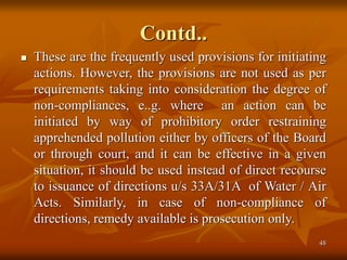 48
Contd..
 These are the frequently used provisions for initiating
actions. However, the provisions are not used as per
requirements taking into consideration the degree of
non-compliances, e..g. where an action can be
initiated by way of prohibitory order restraining
apprehended pollution either by officers of the Board
or through court, and it can be effective in a given
situation, it should be used instead of direct recourse
to issuance of directions u/s 33A/31A of Water / Air
Acts. Similarly, in case of non-compliance of
directions, remedy available is prosecution only.
 