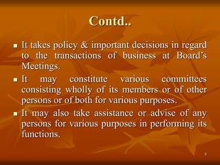5
Contd..
 It takes policy & important decisions in regard
to the transactions of business at Board’s
Meetings.
 It may constitute various committees
consisting wholly of its members or of other
persons or of both for various purposes.
 It may also take assistance or advise of any
persons for various purposes in performing its
functions.
 