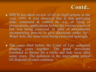 51
Contd..
 MPCB has taken review of all its legal actions in the
year, 1995. It was observed that at that particular
time, command & control by way of filing of
prosecutions, applications before the various courts of
law was being exercised. In spite of amendments
incorporating powers to give directions under Air /
Water Acts, the same were being exercised sparingly.
 The cases filed before the Court of Law remained
pending years together. The penal provisions
remained as threats for a while and fade away after
some years. The pollution in the intervening period
till disposal of cases continue.
 