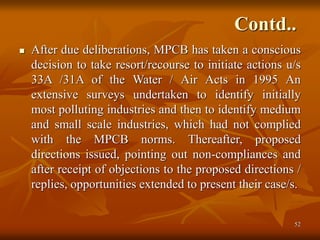 52
Contd..
 After due deliberations, MPCB has taken a conscious
decision to take resort/recourse to initiate actions u/s
33A /31A of the Water / Air Acts in 1995 An
extensive surveys undertaken to identify initially
most polluting industries and then to identify medium
and small scale industries, which had not complied
with the MPCB norms. Thereafter, proposed
directions issued, pointing out non-compliances and
after receipt of objections to the proposed directions /
replies, opportunities extended to present their case/s.
 
