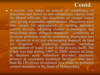 54
Contd.
 A review was taken in respect of compliance of
directions and based on non-compliance reports from
the Board officials, the directions of closure issued
after giving reasonable opportunities. Directions were
also issued for upgradation of existing pollution
control devices, adopting cleaner technologies and
prescribing more stringent standards / conditions to
decrease pollution load by restraining discharges into
the stream or river and encouraging disposal on land
for irrigation / gardening purposes including
recirculation of waste water in the process itself. The
result was that during 1995 to 2000, almost all large
& medium scale industries provided necessary
primary & secondary treatment facilities and more
than Rs.150 crores investment was made on pollution
control measures in the State of Maharashtra.
 