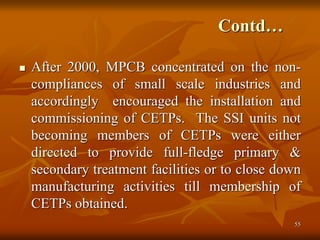 55
Contd…
 After 2000, MPCB concentrated on the non-
compliances of small scale industries and
accordingly encouraged the installation and
commissioning of CETPs. The SSI units not
becoming members of CETPs were either
directed to provide full-fledge primary &
secondary treatment facilities or to close down
manufacturing activities till membership of
CETPs obtained.
 