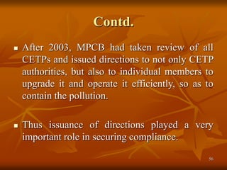 56
Contd.
 After 2003, MPCB had taken review of all
CETPs and issued directions to not only CETP
authorities, but also to individual members to
upgrade it and operate it efficiently, so as to
contain the pollution.
 Thus issuance of directions played a very
important role in securing compliance.
 