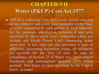 57
CHAPTER-VII
Water (P&CP) Cess Act,1977
 MPCB is collecting Cess from every person carrying
on any industry and every local authority on the basis
of water consumed by such person or local authority
for the purposes specified in Schedule-II and rates
specified by the Central Govt., industries (does not
include any Hydel Power Unit) consuming water
more than 10 kilo liters per day, provided in case of
industries generating hazardous waste, all industries
are covered for the levy of cess. In case of
compliance of Section 25 of Water Act, Environment
Standards and consumption quantity, 25% rebate
granted. Two types of rates specified by the Central
Govt. as under :
 