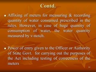 59
Contd.
 Affixing of meters for measuring & recording
quantity of water consumed prescribed in the
rules. However, in case of huge quantity of
consumption of water, the water quantity
measured by v-notch.
 Power of entry given to the Officer or Authority
of State Govt. for carrying out the purposes of
the Act including testing of correctness of the
meters
 