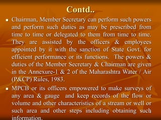 6
Contd..
 Chairman, Member Secretary can perform such powers
and perform such duties as may be prescribed from
time to time or delegated to them from time to time.
They are assisted by the officers & employees
appointed by it with the sanction of State Govt. for
efficient performance or its functions. The powers &
duties of the Member Secretary & Chairman are given
in the Annexure-1 & 2 of the Maharashtra Water / Air
(P&CP) Rules, 1983.
 MPCB or its officers empowered to make surveys of
any area & gauge and keep records of the flow or
volume and other characteristics of a stream or well or
such area and other steps including obtaining such
 