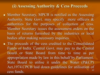60
(i) Assessing Authority & Cess Proceeds
 Member Secretary, MPCB is notified as the Assessing
Authority. State Govt. may specify more officers &
authorities for the purposes of collection of cess.
Member Secretary issues the assessment orders on the
basis of returns furnished by the industries or local
bodies after making necessary inquiries.
 The proceeds of the cess credited to the Consolidated
Funds of India. Central Govt. may pay to the Central
Board or State Board from time to time as per
appropriation made by law in this behalf by Parliament.
State Board to utilise it under the Water (P&CP)
Act,1974.CPCB laid down guidelines for utilisation of
cess funds.
 