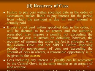 61
(ii) Recovery of Cess
 Failure to pay cess within specified date in the order of
assessment, makes liable to pay interest for the period
from which the payment is due till such amount is
actually paid.
 If cess is not paid within specified date in the order, it
will be deemed to be an arrears and the authority
prescribed may impose a penalty not exceeding the
amount of cess in arrears on defaulter, however, the
recovery of amount due under the Act is entrusted with
the Central Govt. and not MPCB. Before imposing
penalty for non-payment of cess not exceeding the
amount of cess in arrears, a reasonable opportunity is to
be given to the assesee.
 Cess including any interest or penalty can be recovered
by the Central Govt. in the same manner as an arrears of
land revenue.
 