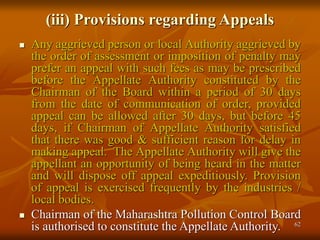 62
(iii) Provisions regarding Appeals
 Any aggrieved person or local Authority aggrieved by
the order of assessment or imposition of penalty may
prefer an appeal with such fees as may be prescribed
before the Appellate Authority constituted by the
Chairman of the Board within a period of 30 days
from the date of communication of order, provided
appeal can be allowed after 30 days, but before 45
days, if Chairman of Appellate Authority satisfied
that there was good & sufficient reason for delay in
making appeal. The Appellate Authority will give the
appellant an opportunity of being heard in the matter
and will dispose off appeal expeditiously. Provision
of appeal is exercised frequently by the industries /
local bodies.
 Chairman of the Maharashtra Pollution Control Board
is authorised to constitute the Appellate Authority.
 