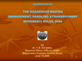 63
PRESENTATION ON
THE HAZARDOUS WASTES
(MANAGEMENT, HANDLING &TRANSBOUNDRY
MOVEMENT) RULES, 2008
By
Dr. Y. B. Sontakke.
Regional Officer (HQ), I/c HSMD
Maharashtra Pollution Control Board
June 19,2009
 