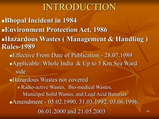 64
INTRODUCTION
Bhopal Incident in 1984
Environment Protection Act, 1986
Hazardous Wastes ( Management & Handling )
Rules-1989
Effective From Date of Publication - 28.07.1989
Applicable: Whole India & Up to 5 Km Sea Ward
side
Hazardous Wastes not covered
 Radio-active Wastes, Bio-medical Wastes,
Municipal Solid Wastes, and Lead Acid Batteries
Amendment - 05.02.1990, 31.03.1992, 03.06.1996,
06.01.2000 and 21.05.2003
 