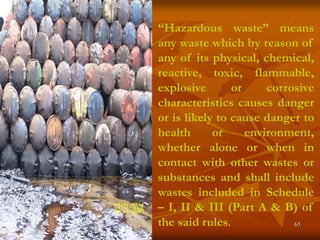 65
“Hazardous waste” means
any waste which by reason of
any of its physical, chemical,
reactive, toxic, flammable,
explosive or corrosive
characteristics causes danger
or is likely to cause danger to
health or environment,
whether alone or when in
contact with other wastes or
substances and shall include
wastes included in Schedule
– I, II & III (Part A & B) of
the said rules.
 