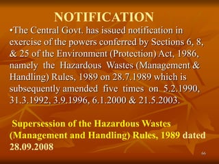 66
•The Central Govt. has issued notification in
exercise of the powers conferred by Sections 6, 8,
& 25 of the Environment (Protection) Act, 1986,
namely the Hazardous Wastes (Management &
Handling) Rules, 1989 on 28.7.1989 which is
subsequently amended five times on 5.2.1990,
31.3.1992, 3.9.1996, 6.1.2000 & 21.5.2003.
Supersession of the Hazardous Wastes
(Management and Handling) Rules, 1989 dated
28.09.2008
NOTIFICATION
 