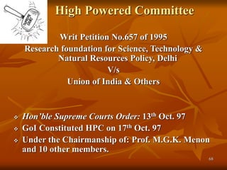 68
High Powered Committee
Writ Petition No.657 of 1995
Research foundation for Science, Technology &
Natural Resources Policy, Delhi
V/s
Union of India & Others
 Hon’ble Supreme Courts Order: 13th Oct. 97
 GoI Constituted HPC on 17th Oct. 97
 Under the Chairmanship of: Prof. M.G.K. Menon
and 10 other members.
 