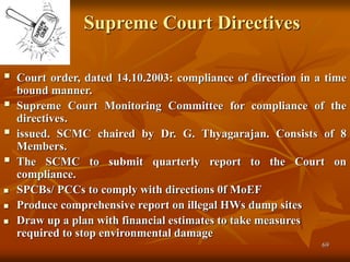 69
Supreme Court Directives
 Court order, dated 14.10.2003: compliance of direction in a time
bound manner.
 Supreme Court Monitoring Committee for compliance of the
directives.
 issued. SCMC chaired by Dr. G. Thyagarajan. Consists of 8
Members.
 The SCMC to submit quarterly report to the Court on
compliance.
 SPCBs/ PCCs to comply with directions 0f MoEF
 Produce comprehensive report on illegal HWs dump sites
 Draw up a plan with financial estimates to take measures
required to stop environmental damage
 