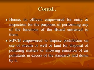 7
Contd..
 Hence, its officers empowered for entry &
inspection for the purposes of performing any
of the functions of the Board entrusted to
them.
 MPCB empowered to impose prohibition on
use of stream or well or land for disposal of
polluting matters or allowing emission of air
pollutants in excess of the standards laid down
by it.
 
