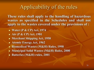 70
Applicability of the rules
These rules shall apply to the handling of hazardous
wastes as specified in the Schedules and shall not
apply to the wastes covered under the provisions of :
 Water (P & CP) Act, 1974
 Air (P & CP) Act, 1981
 Merchant Shipping Act, 1958
 Atomic Energy Act, 1962
 Biomedical Wastes (M&H) Rules, 1998
 Municipal Solid Wastes (M&H) Rules, 2000
 Batteries (M&H) rules, 2001
 