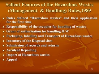 71
Salient Features of the Hazardous Wastes
(Management & Handling) Rules,1989
 Rules defined “Hazardous wastes” and their application
for the first time
 Responsibility of the occupier for handling of wastes
 Grant of authorisation for handling H.W
 Packaging, labelling and Transport of Hazardous wastes
 Inventory of the Disposal sites
 Submission of records and returns
 Accident Reporting
 Import of Hazardous wastes
 Appeal
 