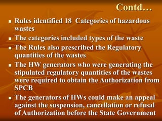 72
Contd…
 Rules identified 18 Categories of hazardous
wastes
 The categories included types of the waste
 The Rules also prescribed the Regulatory
quantities of the wastes
 The HW generators who were generating the
stipulated regulatory quantities of the wastes
were required to obtain the Authorization from
SPCB
 The generators of HWs could make an appeal
against the suspension, cancellation or refusal
of Authorization before the State Government
 