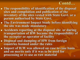 73
Contd…
 The responsibility of identification of the disposal
sites and compilation and publication of the
inventory of the sites vested with State Govt. or a
person authorised by State Govt.
 The Environment Impact Study before identifying
the site was made mandatory
 Accidents reporting at the disposal site or during
transportation of HW became the responsibility of
the occupier or operator of facility
 Disposal and dumping of HW from foreign
countries banned under the rules
 Import of H.W was allowed on case to case basis
and on merits only if it was to be used for
processing or re-use as raw material
 