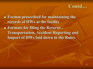 74
Contd…
 Format prescribed for maintaining the
records of HWs at the facility
 Formats for filing the Returns ,
Transportation, Accident Reporting and
Import of HWs laid down in the Rules.
 