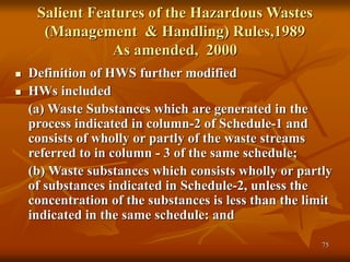 75
Salient Features of the Hazardous Wastes
(Management & Handling) Rules,1989
As amended, 2000
 Definition of HWS further modified
 HWs included
(a) Waste Substances which are generated in the
process indicated in column-2 of Schedule-1 and
consists of wholly or partly of the waste streams
referred to in column - 3 of the same schedule;
(b) Waste substances which consists wholly or partly
of substances indicated in Schedule-2, unless the
concentration of the substances is less than the limit
indicated in the same schedule: and
 