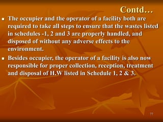 77
Contd…
 The occupier and the operator of a facility both are
required to take all steps to ensure that the wastes listed
in schedules -1, 2 and 3 are properly handled, and
disposed of without any adverse effects to the
environment.
 Besides occupier, the operator of a facility is also now
responsible for proper collection, reception, treatment
and disposal of H.W listed in Schedule 1, 2 & 3.
 
