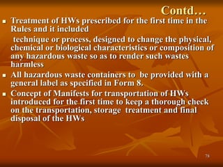 78
Contd…
 Treatment of HWs prescribed for the first time in the
Rules and it included
technique or process, designed to change the physical,
chemical or biological characteristics or composition of
any hazardous waste so as to render such wastes
harmless
 All hazardous waste containers to be provided with a
general label as specified in Form 8.
 Concept of Manifests for transportation of HWs
introduced for the first time to keep a thorough check
on the transportation, storage treatment and final
disposal of the HWs
 