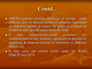 8
Contd.
 MPCB regulates existing discharge of sewage / trade
effluent, new or altered outlets of effluents /operation
of industrial plants at source by grant of Consent to
Establish and operate under both the Acts.
 It may refuse/revoke/grant consent/s for
establishment of any industry, operation or process or
treatment & disposal system or extension or addition
thereto etc.
 It may carry out certain works under the Water
(P&CP) Act,1974.
 