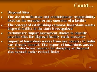 80
Contd…
 Disposal Sites
 The site identification and establishment responsibility
fixed on the occupier or any operator of a facility
 The concept of establishing common hazardous wastes
disposal facility in the state is recognized
 Preliminary impact assessment studies to identify
possible sites for disposal facility made necessary
 Import of hazardous wastes from any country to India
was already banned. The export of hazardous wastes
from India to any country for dumping or disposal
also banned under revised Rules
 