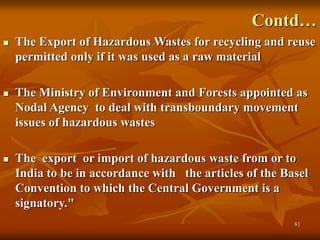 81
Contd…
 The Export of Hazardous Wastes for recycling and reuse
permitted only if it was used as a raw material
 The Ministry of Environment and Forests appointed as
Nodal Agency to deal with transboundary movement
issues of hazardous wastes
 The export or import of hazardous waste from or to
India to be in accordance with the articles of the Basel
Convention to which the Central Government is a
signatory."
 