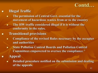 82
Contd…
 Illegal Traffic
 The permission of Central Govt. essential for the
movement of hazardous wastes from or to the country
 The HW traffic considered illegal if it is without the
conformity in the rules.
 Transitional provisions
 Compliance of the revised Rules necessary by the occupier
and authorities
 State Pollution Control Boards and Pollution Control
Committees empowered to oversee the compliance.“
 Appeal
 Detailed procedure notified on the submission and dealing
of the appeals.
 