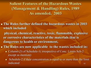 83
Salient Features of the Hazardous Wastes
(Management & Handling) Rules, 1989
As amended, 2003
 The Rules further defined the hazardous wastes in 2003
which included
physical, chemical, reactive, toxic, flammable, explosive
or corrosive characteristics of the materials that is
dangerous to health or environment,
 The Rules are now applicable to the wastes included in:
 Column (3) of Schedule-1( irrespective of Conc. Limits Sch-2
except as mention)
 Schedule-2 if their concentration is equal to or more than the limit
indicated
 
