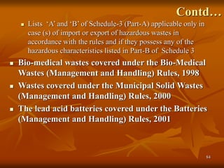 84
Contd…
 Lists ‘A’ and ‘B’ of Schedule-3 (Part-A) applicable only in
case (s) of import or export of hazardous wastes in
accordance with the rules and if they possess any of the
hazardous characteristics listed in Part-B of Schedule 3
 Bio-medical wastes covered under the Bio-Medical
Wastes (Management and Handling) Rules, 1998
 Wastes covered under the Municipal Solid Wastes
(Management and Handling) Rules, 2000
 The lead acid batteries covered under the Batteries
(Management and Handling) Rules, 2001
 