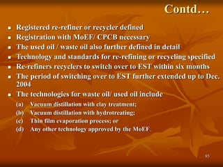 85
Contd…
 Registered re-refiner or recycler defined
 Registration with MoEF/ CPCB necessary
 The used oil / waste oil also further defined in detail
 Technology and standards for re-refining or recycling specified
 Re-refiners recyclers to switch over to EST within six months
 The period of switching over to EST further extended up to Dec.
2004
 The technologies for waste oil/ used oil include
(a) Vacuum distillation with clay treatment;
(b) Vacuum distillation with hydrotreating;
(c) Thin film evaporation process; or
(d) Any other technology approved by the MoEF.
 