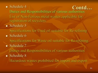 86
Contd…
 Schedule 4
Duties and Responsibilities of various authorities
List of Non-Ferrous metal wastes applicable for
registration of recyclers
 Schedule 5
Specifications for Used oil suitable for Re-refining
 Schedule 6
Specifications for Waste oil suitable for Re-refining
 Schedule 7
Duties and Responsibilities of various authorities
 Schedule 8
Hazardous wastes prohibited for import and export
 