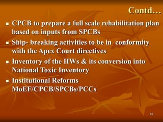88
Contd…
 CPCB to prepare a full scale rehabilitation plan
based on inputs from SPCBs
 Ship- breaking activities to be in conformity
with the Apex Court directives
 Inventory of the HWs & its conversion into
National Toxic Inventory
 Institutional Reforms
MoEF/CPCB/SPCBs/PCCs
 