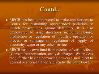 9
Contd..
 MPCB has been empowered to make applications to
Courts for restraining apprehended pollution or
launch prosecutions against defaulters. It is also
empowered to issue directions including closure,
prohibition or regulation of industry, operation or
process or stoppage or regulation of supply of
electricity, water or any other service.
 MPCB has its own fund from receipts of various fees,
(Consent/Authorization, analysis charges, Water Cess
etc.), further having borrowing powers also subject to
general or special authority given by the State Govt.
 