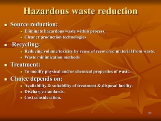 90
Hazardous waste reduction
 Source reduction:
 Eliminate hazardous waste within process.
 Cleaner production technologies
 Recycling:
 Reducing volume/toxicity by reuse of recovered material from waste.
 Waste minimization methods
 Treatment:
 To modify physical and/or chemical properties of waste.
 Choice depends on:
 Availability & suitability of treatment & disposal facility.
 Discharge standards.
 Cost consideration.
 