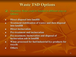 91
Waste TSD Options
 Direct disposal into landfill
 Treatment/stabilization of wastes and then disposal
into landfill
 Direct incineration
 Pre-treatment and incineration
 Pre-treatment, incineration and disposal of
incineration ash in landfill
 Waste processed for fuel/industrial bye products for
recycle
 Others
 Hazardous Waste could be handled in different ways as
follows:
 