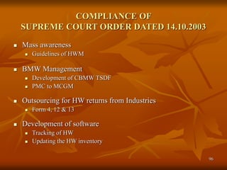 96
 Mass awareness
 Guidelines of HWM
 BMW Management
 Development of CBMW TSDF
 PMC to MCGM
 Outsourcing for HW returns from Industries
 Form 4, 12 & 13
 Development of software
 Tracking of HW
 Updating the HW inventory
COMPLIANCE OF
SUPREME COURT ORDER DATED 14.10.2003
 