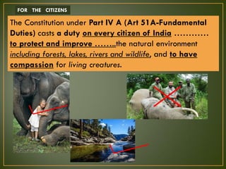The Constitution under Part IV A (Art 51A-Fundamental
Duties) casts a duty on every citizen of India …………
to protect and improve ……..the natural environment
including forests, lakes, rivers and wildlife, and to have
compassion for living creatures.
FOR THE CITIZENS
 